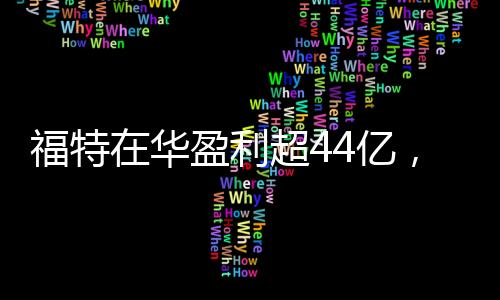 福特在華盈利超44億，一年業(yè)績亮眼，未來發(fā)展值得期待