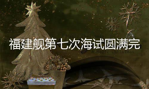福建艦第七次海試圓滿完成，距離服役僅一步之遙