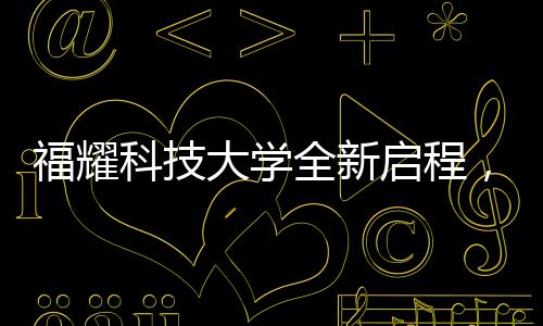 福耀科技大學全新啟程，首批設(shè)置四個本科專業(yè)