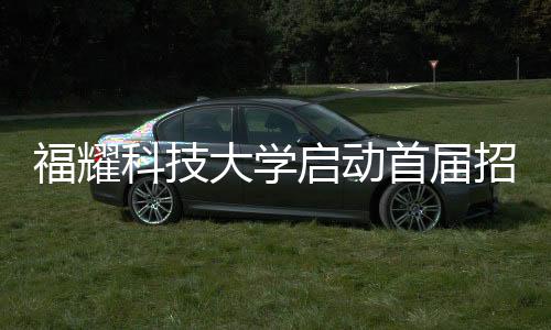 福耀科技大學(xué)啟動首屆招生計劃，首批學(xué)子名額限定在100人以內(nèi)
