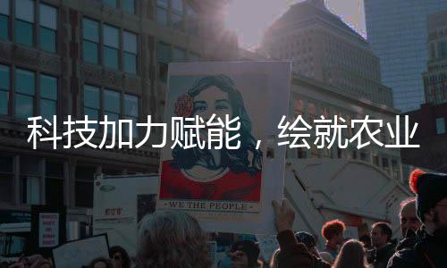 科技加力賦能，繪就農(nóng)業(yè)現(xiàn)代化新圖景