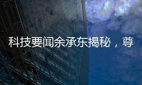 科技要聞余承東揭秘，尊界S800甲流抑制率超99%
