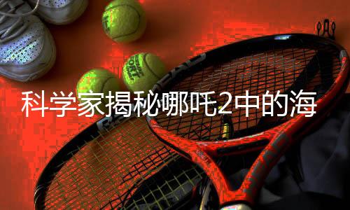 科學(xué)家揭秘哪吒2中的海底煉獄設(shè)計(jì)靈感來(lái)源，傳統(tǒng)文化與科技創(chuàng)新的結(jié)合點(diǎn)