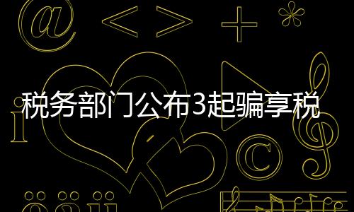 稅務部門公布3起騙享稅費優(yōu)惠政策典型案件