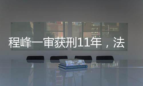 程峰一審獲刑11年，法律公正與社會(huì)正義的彰顯