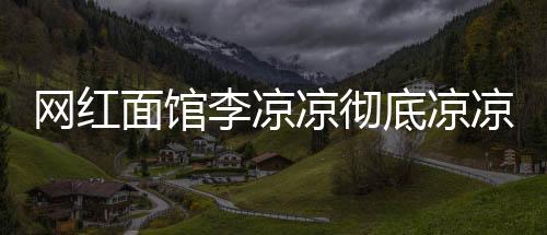 網(wǎng)紅面館李涼涼徹底涼涼，紅極一時的失敗案例解析