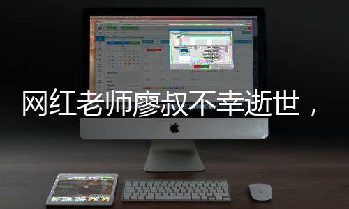 網(wǎng)紅老師廖叔不幸逝世，享年56歲