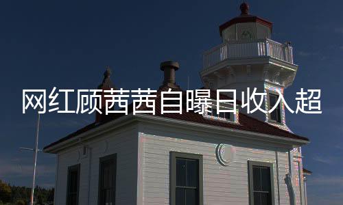 網(wǎng)紅顧茜茜自曝日收入超三十萬，揭示社交媒體紅人的成功真相與爭議話題