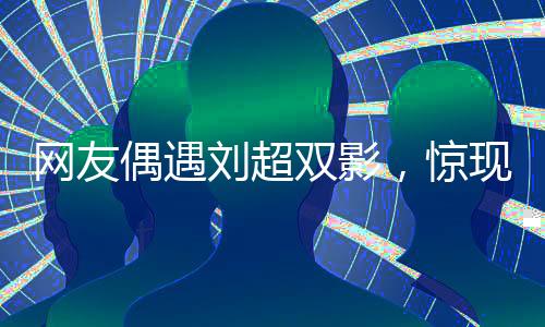網(wǎng)友偶遇劉超雙影，驚現(xiàn)雙重身份，傳聞中的婚禮真假難辨