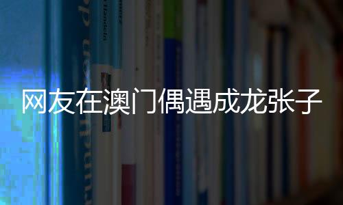 網(wǎng)友在澳門(mén)偶遇成龍張子楓，巨星與新生代影星的邂逅