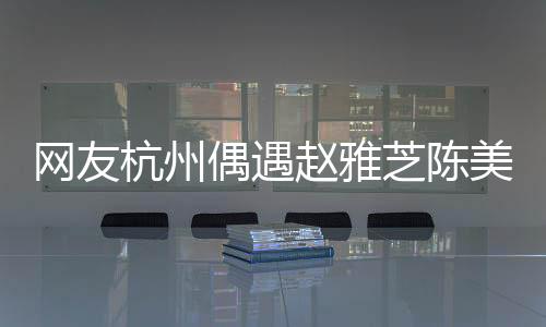 網(wǎng)友杭州偶遇趙雅芝陳美琪，不老女神與經(jīng)典重現(xiàn)的驚艷瞬間