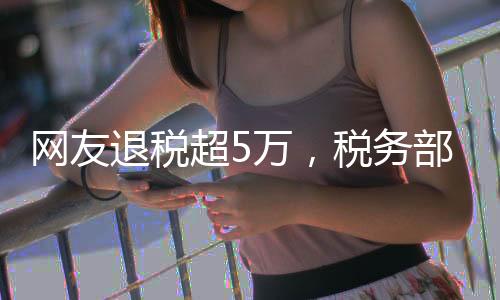 網(wǎng)友退稅超5萬，稅務(wù)部門的暖心回饋
