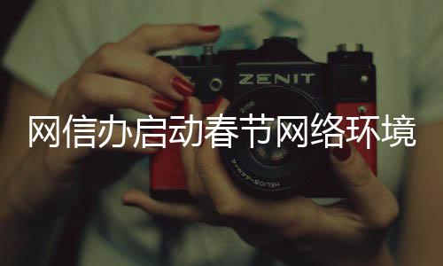 網(wǎng)信辦啟動春節(jié)網(wǎng)絡(luò)環(huán)境整治行動