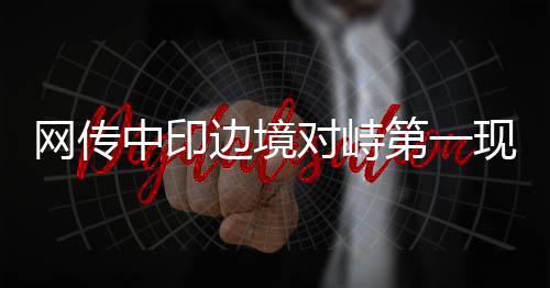 網(wǎng)傳中印邊境對峙第一現(xiàn)場的情況分析