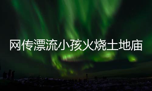 網(wǎng)傳漂流小孩火燒土地廟不實——真相揭秘