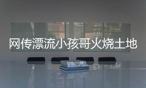 網(wǎng)傳漂流小孩哥火燒土地廟事件不實——真相揭秘