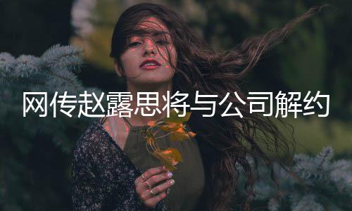 網(wǎng)傳趙露思將與公司解約，知情人作出回應(yīng)
