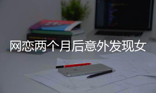 網(wǎng)戀兩個(gè)月后意外發(fā)現(xiàn)女友竟是AI，現(xiàn)實(shí)與虛擬的交錯(cuò)