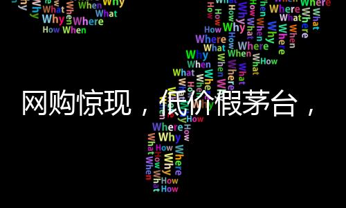網(wǎng)購驚現(xiàn)，低價假茅臺，官方掃碼竟成真