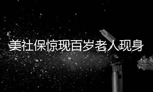 美社保驚現(xiàn)百歲老人現(xiàn)身，創(chuàng)紀(jì)錄的年齡挑戰(zhàn)常識(shí)認(rèn)知