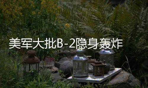 美軍大批B-2隱身轟炸機(jī)罕見調(diào)動，全球戰(zhàn)略平衡的新動態(tài)
