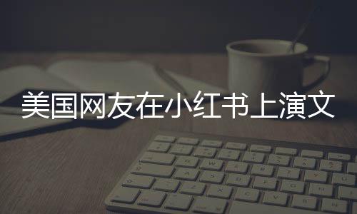 美國網(wǎng)友在小紅書上演文藝匯演，跨文化交流的盛大嘉年華