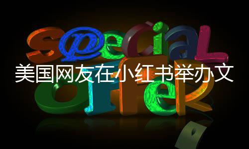 美國(guó)網(wǎng)友在小紅書(shū)舉辦文藝匯演，跨文化交流的新篇章