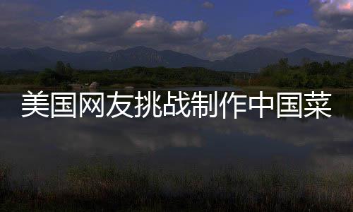 美國網(wǎng)友挑戰(zhàn)制作中國菜，東西方美食文化的交融之旅