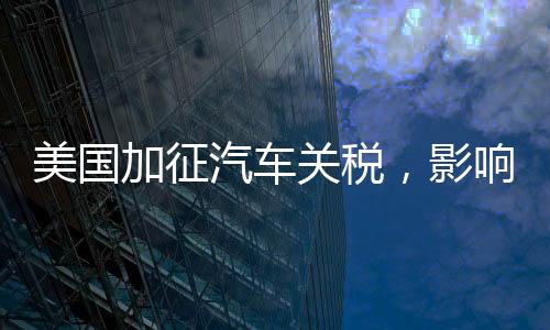 美國加征汽車關稅，影響最大的群體揭秘