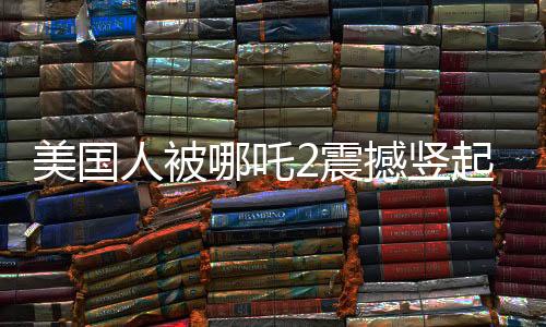 美國人被哪吒2震撼豎起大拇指，東西方文化交融下的電影魅力