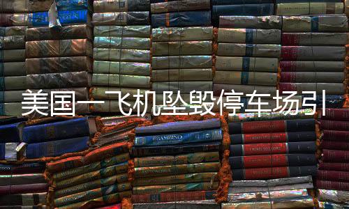美國一飛機(jī)墜毀停車場引發(fā)連鎖火災(zāi)事故，緊急救援與后續(xù)調(diào)查進(jìn)展報(bào)道