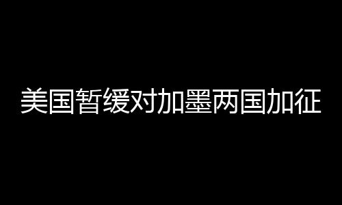 美國暫緩對加墨兩國加征關(guān)稅，國際貿(mào)易情勢迎來新動向