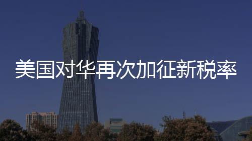 美國(guó)對(duì)華再次加征新稅率10% 經(jīng)貿(mào)爭(zhēng)端迎來新一輪挑戰(zhàn)