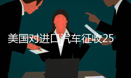 美國對進(jìn)口汽車征收25%稅，全球汽車產(chǎn)業(yè)面臨新挑戰(zhàn)