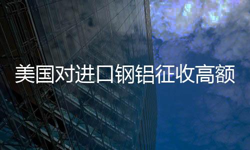 美國對進口鋼鋁征收高額關稅，全球貿(mào)易格局面臨挑戰(zhàn)