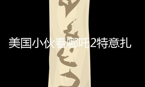 美國(guó)小伙看哪吒2特意扎上哪吒頭，跨文化下的電影魅力與粉絲熱情