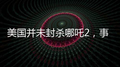 美國(guó)并未封殺哪吒2，事實(shí)與誤解