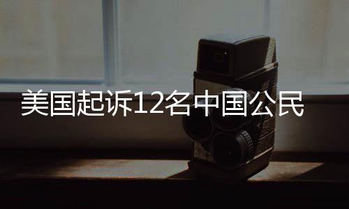 美國(guó)起訴12名中國(guó)公民，涉及多領(lǐng)域違法犯罪活動(dòng)