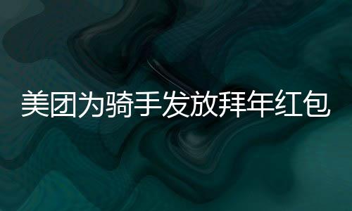 美團(tuán)為騎手發(fā)放拜年紅包，溫暖新春傳遞關(guān)懷與祝福