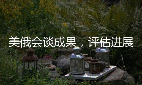 美俄會(huì)談成果，評(píng)估進(jìn)展及未來(lái)展望（一、二、三、四、五...十）