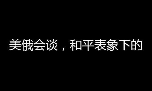 美俄會談，和平表象下的波譎云詭
