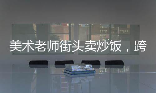 美術(shù)老師街頭賣炒飯，跨界手藝的魅力