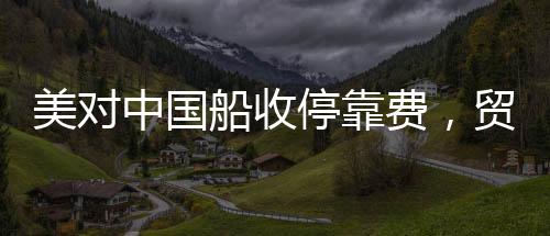 美對中國船收停靠費(fèi)，貿(mào)易爭端的新焦點(diǎn)