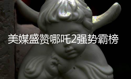 美媒盛贊哪吒2強勢霸榜，創(chuàng)造罕見文化現(xiàn)象