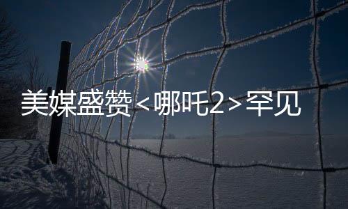 美媒盛贊<哪吒2>罕見霸榜，傳統(tǒng)文化與現(xiàn)代動畫的完美結(jié)合