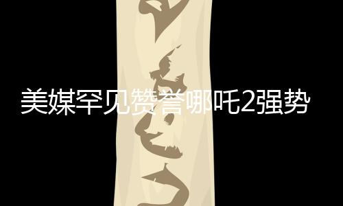 美媒罕見贊譽(yù)哪吒2強(qiáng)勢霸榜，全球動畫市場矚目