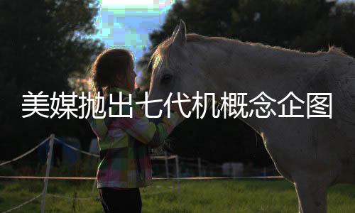 美媒拋出七代機概念企圖何在？深度解析其背后意圖