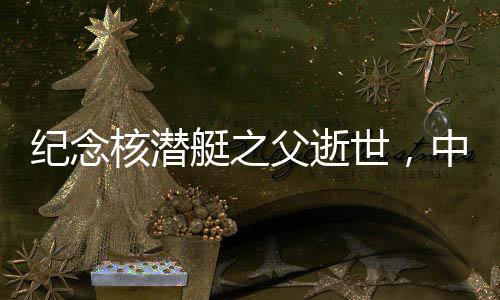 紀念核潛艇之父逝世，中國核潛艇事業(yè)的輝煌歷程與不朽貢獻