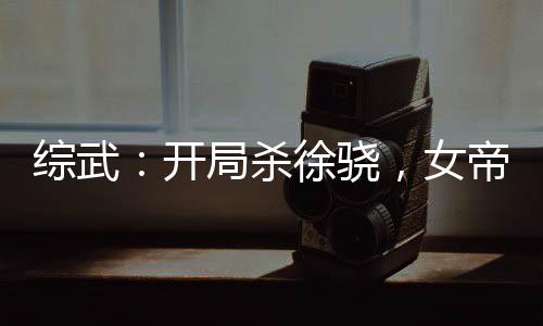 綜武：開局殺徐驍，女帝當(dāng)爐鼎