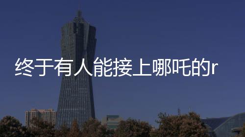終于有人能接上哪吒的rap了——音樂新星引領(lǐng)新一代風(fēng)潮